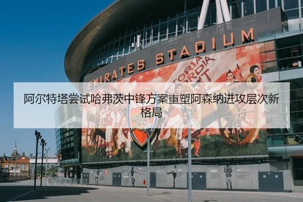 阿尔特塔尝试哈弗茨中锋方案重塑阿森纳进攻层次新格局