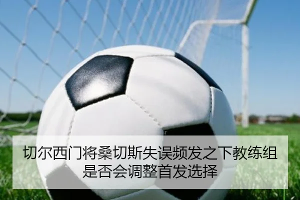 切尔西门将桑切斯失误频发之下教练组是否会调整首发选择