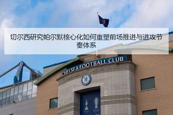 切尔西研究帕尔默核心化如何重塑前场推进与进攻节奏体系