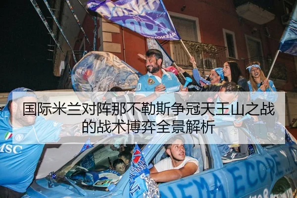 国际米兰对阵那不勒斯争冠天王山之战的战术博弈全景解析