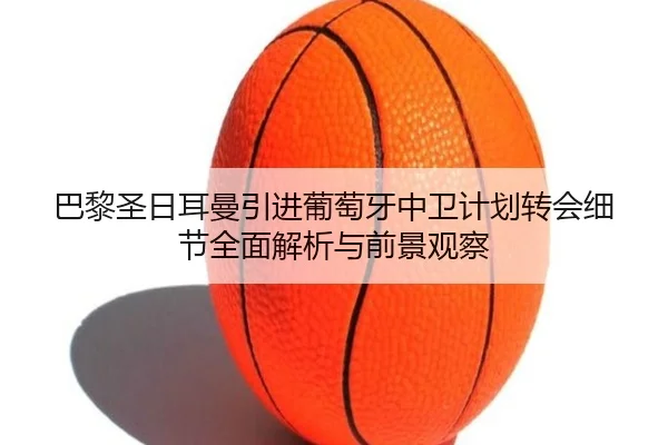 巴黎圣日耳曼引进葡萄牙中卫计划转会细节全面解析与前景观察