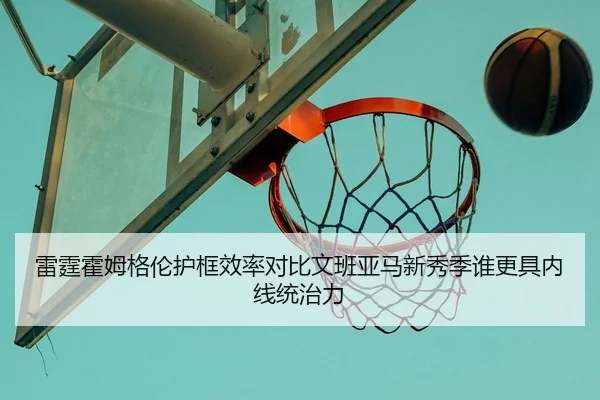 雷霆霍姆格伦护框效率对比文班亚马新秀季谁更具内线统治力