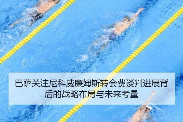 巴萨关注尼科威廉姆斯转会费谈判进展背后的战略布局与未来考量