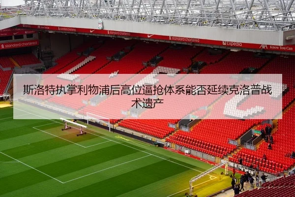 斯洛特执掌利物浦后高位逼抢体系能否延续克洛普战术遗产
