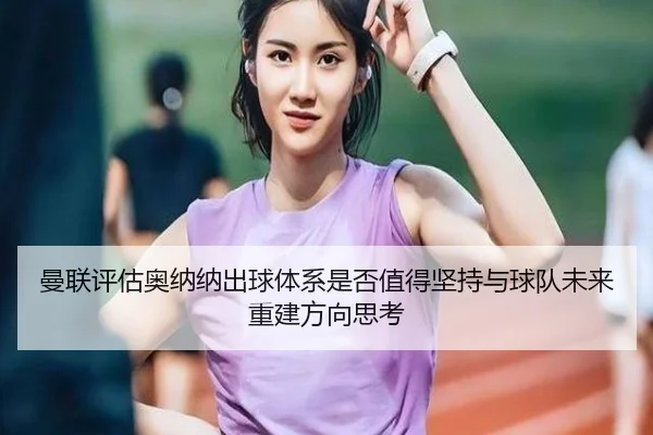 曼联评估奥纳纳出球体系是否值得坚持与球队未来重建方向思考