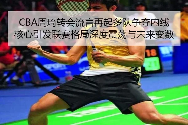 CBA周琦转会流言再起多队争夺内线核心引发联赛格局深度震荡与未来变数