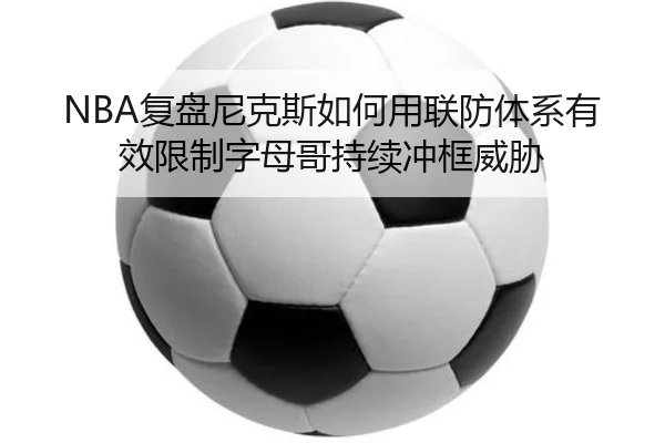 NBA复盘尼克斯如何用联防体系有效限制字母哥持续冲框威胁