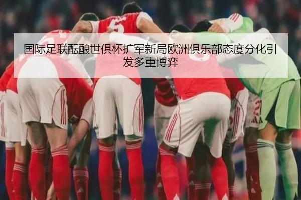 国际足联酝酿世俱杯扩军新局欧洲俱乐部态度分化引发多重博弈