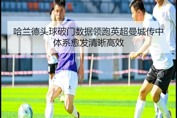 哈兰德头球破门数据领跑英超曼城传中体系愈发清晰高效