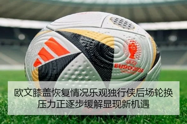 欧文膝盖恢复情况乐观独行侠后场轮换压力正逐步缓解显现新机遇