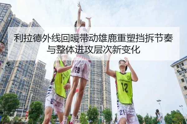 利拉德外线回暖带动雄鹿重塑挡拆节奏与整体进攻层次新变化