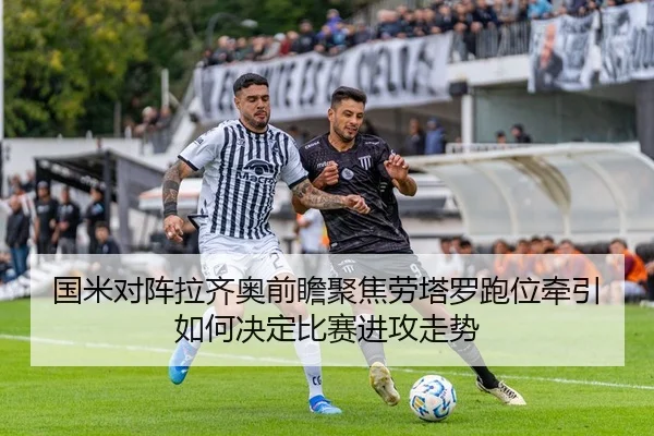 国米对阵拉齐奥前瞻聚焦劳塔罗跑位牵引如何决定比赛进攻走势