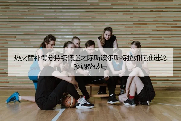 热火替补得分持续低迷之际斯波尔斯特拉如何推进轮换调整破局